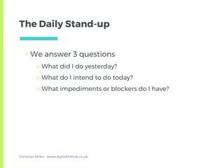 The Daily Stand-up
▣ We answer 3 questions
□ What did I do yesterday?
□ What do I intend to do today?
□ What impediments or blockers do I have?
Christian Miles - www.AgileAtWork.co.uk
 