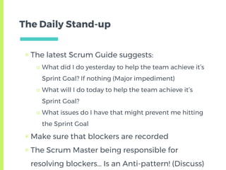 The Daily Stand-up
▣ The latest Scrum Guide suggests:
□ What did I do yesterday to help the team achieve it’s
Sprint Goal? If nothing (Major impediment)
□ What will I do today to help the team achieve it’s
Sprint Goal?
□ What issues do I have that might prevent me hitting
the Sprint Goal
▣ Make sure that blockers are recorded
▣ The Scrum Master being responsible for
resolving blockers… Is an Anti-pattern! (Discuss)
 