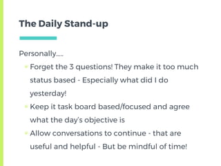 The Daily Stand-up
Personally…..
▣ Forget the 3 questions! They make it too much
status based - Especially what did I do
yesterday!
▣ Keep it task board based/focused and agree
what the day’s objective is
▣ Allow conversations to continue - that are
useful and helpful - But be mindful of time!
 