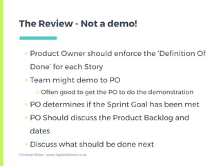 The Review - Not a demo!
▣ Product Owner should enforce the ‘Definition Of
Done’ for each Story
▣ Team might demo to PO
□ Often good to get the PO to do the demonstration
▣ PO determines if the Sprint Goal has been met
▣ PO Should discuss the Product Backlog and
dates
▣ Discuss what should be done next
Christian Miles - www.AgileAtWork.co.uk
 