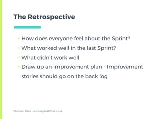 The Retrospective
▣ How does everyone feel about the Sprint?
▣ What worked well in the last Sprint?
▣ What didn’t work well
▣ Draw up an improvement plan - Improvement
stories should go on the back log
Christian Miles - www.AgileAtWork.co.uk
 