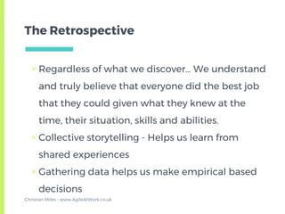 The Retrospective
▣ Regardless of what we discover… We understand
and truly believe that everyone did the best job
that they could given what they knew at the
time, their situation, skills and abilities.
▣ Collective storytelling - Helps us learn from
shared experiences
▣ Gathering data helps us make empirical based
decisions
Christian Miles - www.AgileAtWork.co.uk
 