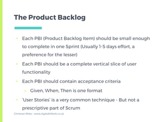 The Product Backlog
▣ Each PBI (Product Backlog Item) should be small enough
to complete in one Sprint (Usually 1-5 days effort, a
preference for the lesser)
▣ Each PBI should be a complete vertical slice of user
functionality
▣ Each PBI should contain acceptance criteria
□ Given, When, Then is one format
▣ ‘User Stories’ is a very common technique - But not a
prescriptive part of Scrum
Christian Miles - www.AgileAtWork.co.uk
 