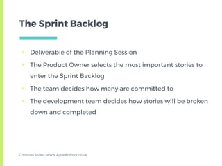 The Sprint Backlog
▣ Deliverable of the Planning Session
▣ The Product Owner selects the most important stories to
enter the Sprint Backlog
▣ The team decides how many are committed to
▣ The development team decides how stories will be broken
down and completed
Christian Miles - www.AgileAtWork.co.uk
 