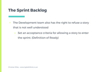 The Sprint Backlog
▣ The Development team also has the right to refuse a story
that is not well understood
□ Set an acceptance criteria for allowing a story to enter
the sprint. (Definition of Ready)
Christian Miles - www.AgileAtWork.co.uk
 