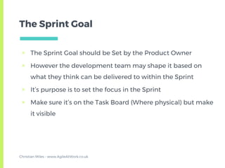 The Sprint Goal
▣ The Sprint Goal should be Set by the Product Owner
▣ However the development team may shape it based on
what they think can be delivered to within the Sprint
▣ It’s purpose is to set the focus in the Sprint
▣ Make sure it’s on the Task Board (Where physical) but make
it visible
Christian Miles - www.AgileAtWork.co.uk
 