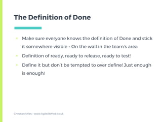 The Definition of Done
▣ Make sure everyone knows the definition of Done and stick
it somewhere visible - On the wall in the team’s area
▣ Definition of ready, ready to release, ready to test!
▣ Define it but don’t be tempted to over define! Just enough
is enough!
Christian Miles - www.AgileAtWork.co.uk
 