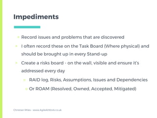 Impediments
▣ Record issues and problems that are discovered
▣ I often record these on the Task Board (Where physical) and
should be brought up in every Stand-up
▣ Create a risks board - on the wall, visible and ensure it’s
addressed every day
□ RAID log, Risks, Assumptions, Issues and Dependencies
□ Or ROAM (Resolved, Owned, Accepted, Mitigated)
Christian Miles - www.AgileAtWork.co.uk
 