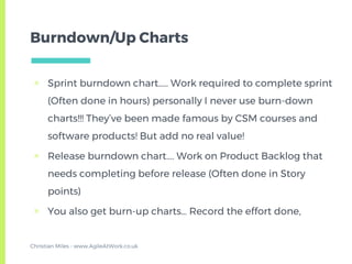Burndown/Up Charts
▣ Sprint burndown chart….. Work required to complete sprint
(Often done in hours) personally I never use burn-down
charts!!! They’ve been made famous by CSM courses and
software products! But add no real value!
▣ Release burndown chart…. Work on Product Backlog that
needs completing before release (Often done in Story
points)
▣ You also get burn-up charts… Record the effort done,
Christian Miles - www.AgileAtWork.co.uk
 