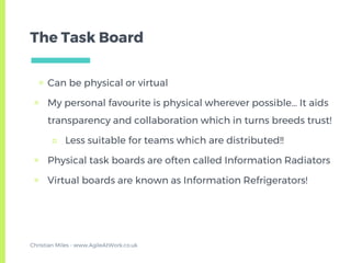 The Task Board
▣ Can be physical or virtual
▣ My personal favourite is physical wherever possible… It aids
transparency and collaboration which in turns breeds trust!
□ Less suitable for teams which are distributed!!
▣ Physical task boards are often called Information Radiators
▣ Virtual boards are known as Information Refrigerators!
Christian Miles - www.AgileAtWork.co.uk
 