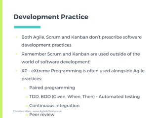 Development Practice
▣ Both Agile, Scrum and Kanban don’t prescribe software
development practices
▣ Remember Scrum and Kanban are used outside of the
world of software development!
▣ XP - eXtreme Programming is often used alongside Agile
practices:
□ Paired programming
□ TDD, BDD (Given, When, Then) - Automated testing
□ Continuous integration
□ Peer review
Christian Miles - www.AgileAtWork.co.uk
 