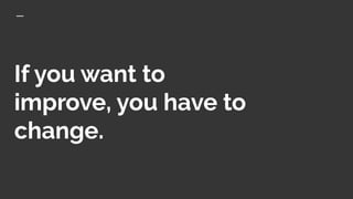 If you want to
improve, you have to
change.
 