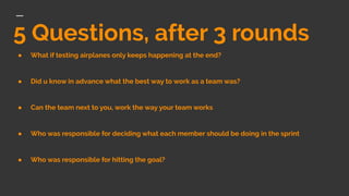 5 Questions, after 3 rounds
● What if testing airplanes only keeps happening at the end?
● Did u know in advance what the best way to work as a team was?
● Can the team next to you, work the way your team works
● Who was responsible for deciding what each member should be doing in the sprint
● Who was responsible for hitting the goal?
 