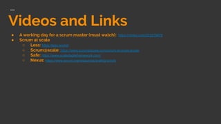 Videos and Links
● A working day for a scrum master (must watch): https://vimeo.com/223279476
● Scrum at scale
○ Less: https://less.works/
○ Scrum@scale: https://www.scrumatscale.com/scrum-at-scale-guide/
○ Safe: https://www.scaledagileframework.com/
○ Nexus: https://www.scrum.org/resources/scaling-scrum
 