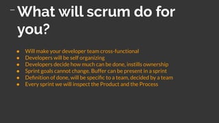 What will scrum do for
you?
● Will make your developer team cross-functional
● Developers will be self organizing
● Developers decide how much can be done, instills ownership
● Sprint goals cannot change. Buffer can be present in a sprint
● Deﬁnition of done, will be speciﬁc to a team, decided by a team
● Every sprint we will inspect the Product and the Process
 