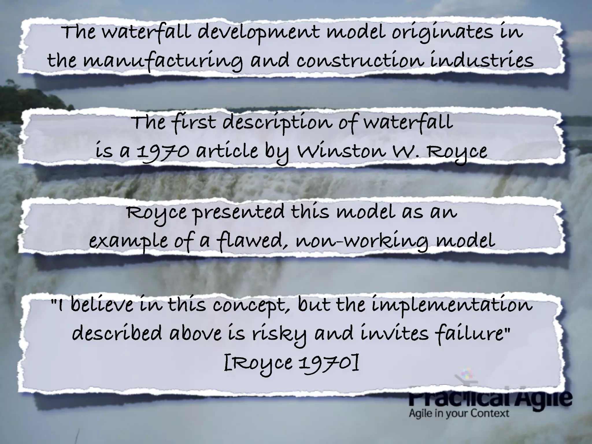 The waterfall development model originates in
the manufacturing and construction industries
The first description of waterfall
is a 1970 article by Winston W. Royce
Royce presented this model as an
example of a flawed, non-working model
"I believe in this concept, but the implementation
described above is risky and invites failure"
[Royce 1970]
 
