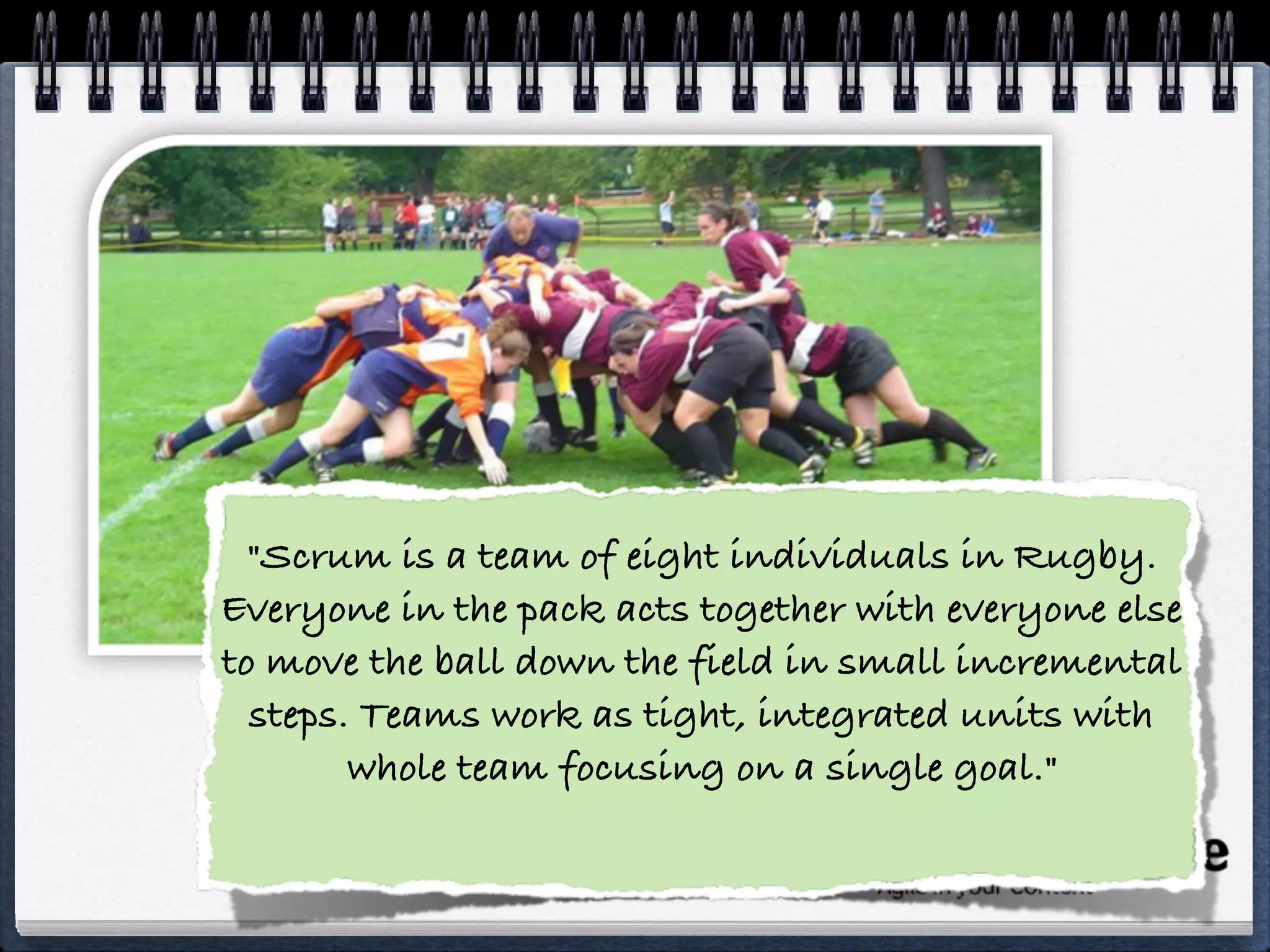  
"Scrum is a team of eight individuals in Rugby.
Everyone in the pack acts together with everyone else
to move the ball down the field in small incremental
steps. Teams work as tight, integrated units with
whole team focusing on a single goal." 
 
 