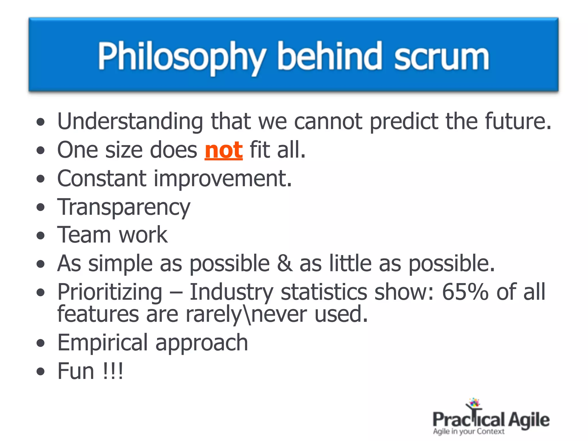 • Understanding that we cannot predict the future.
• One size does not fit all.
• Constant improvement.
• Transparency
• Team work
• As simple as possible & as little as possible.
• Prioritizing – Industry statistics show: 65% of all
features are rarelynever used.
• Empirical approach
• Fun !!!
 