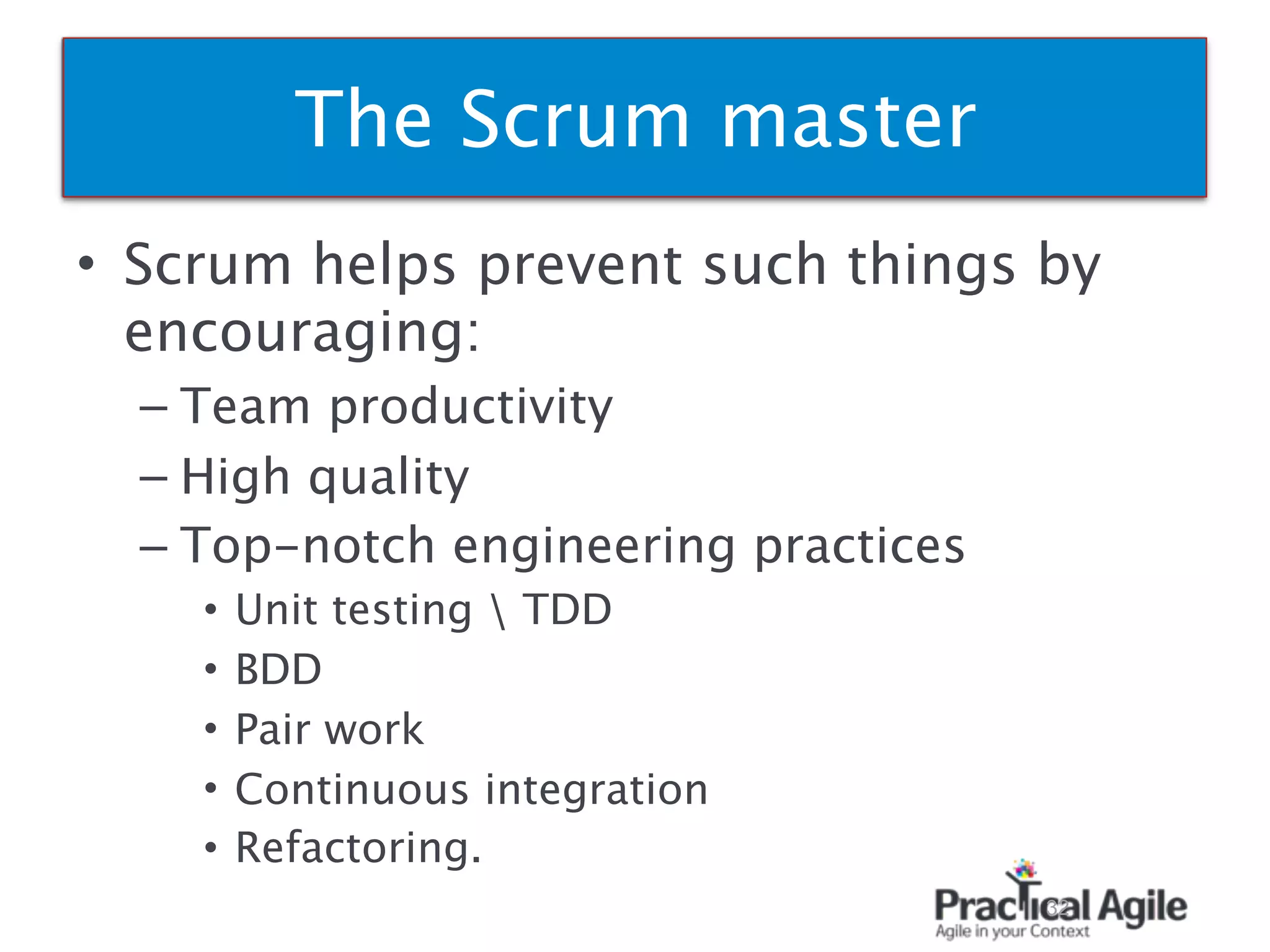 • Scrum helps prevent such things by
encouraging:
– Team productivity
– High quality
– Top-notch engineering practices
• Unit testing  TDD
• BDD
• Pair work
• Continuous integration
• Refactoring.
32
The Scrum master
 