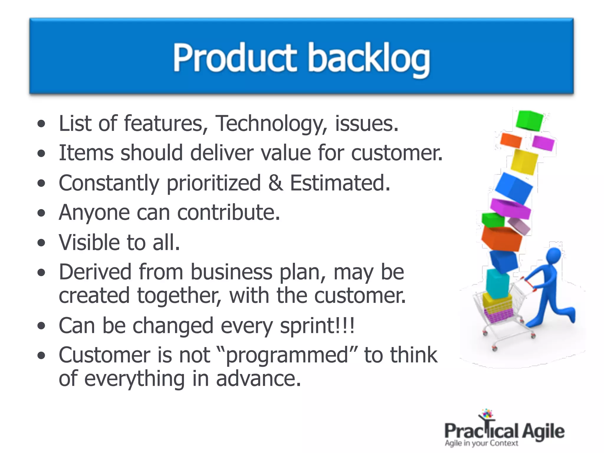 • List of features, Technology, issues.
• Items should deliver value for customer.
• Constantly prioritized & Estimated.
• Anyone can contribute.
• Visible to all.
• Derived from business plan, may be  
created together, with the customer.
• Can be changed every sprint!!!
• Customer is not “programmed” to think  
of everything in advance.
 