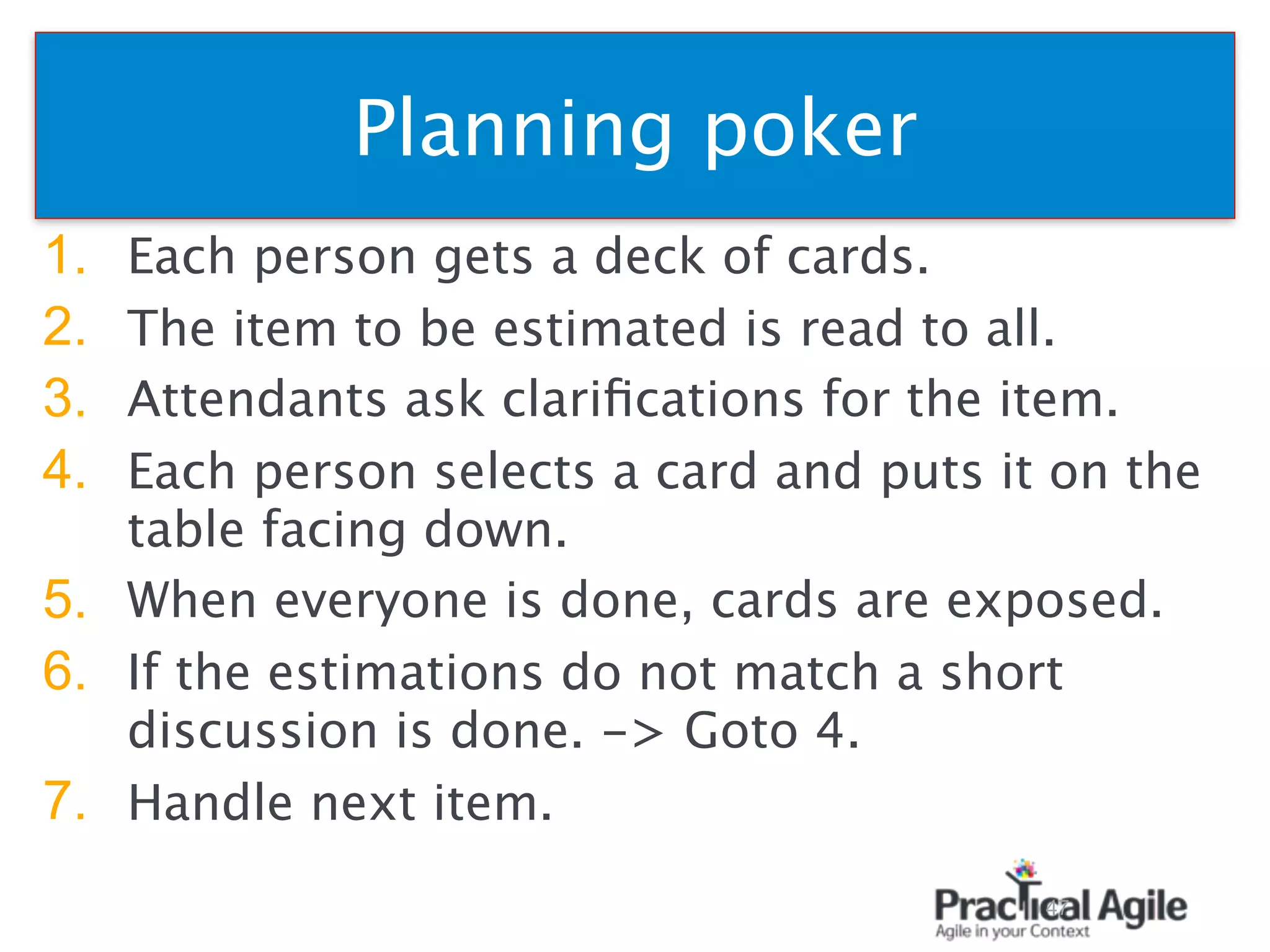 Planning poker
1. Each person gets a deck of cards.
2. The item to be estimated is read to all.
3. Attendants ask clariﬁcations for the item.
4. Each person selects a card and puts it on the
table facing down.
5. When everyone is done, cards are exposed.
6. If the estimations do not match a short
discussion is done. -> Goto 4.
7. Handle next item.
47
 
