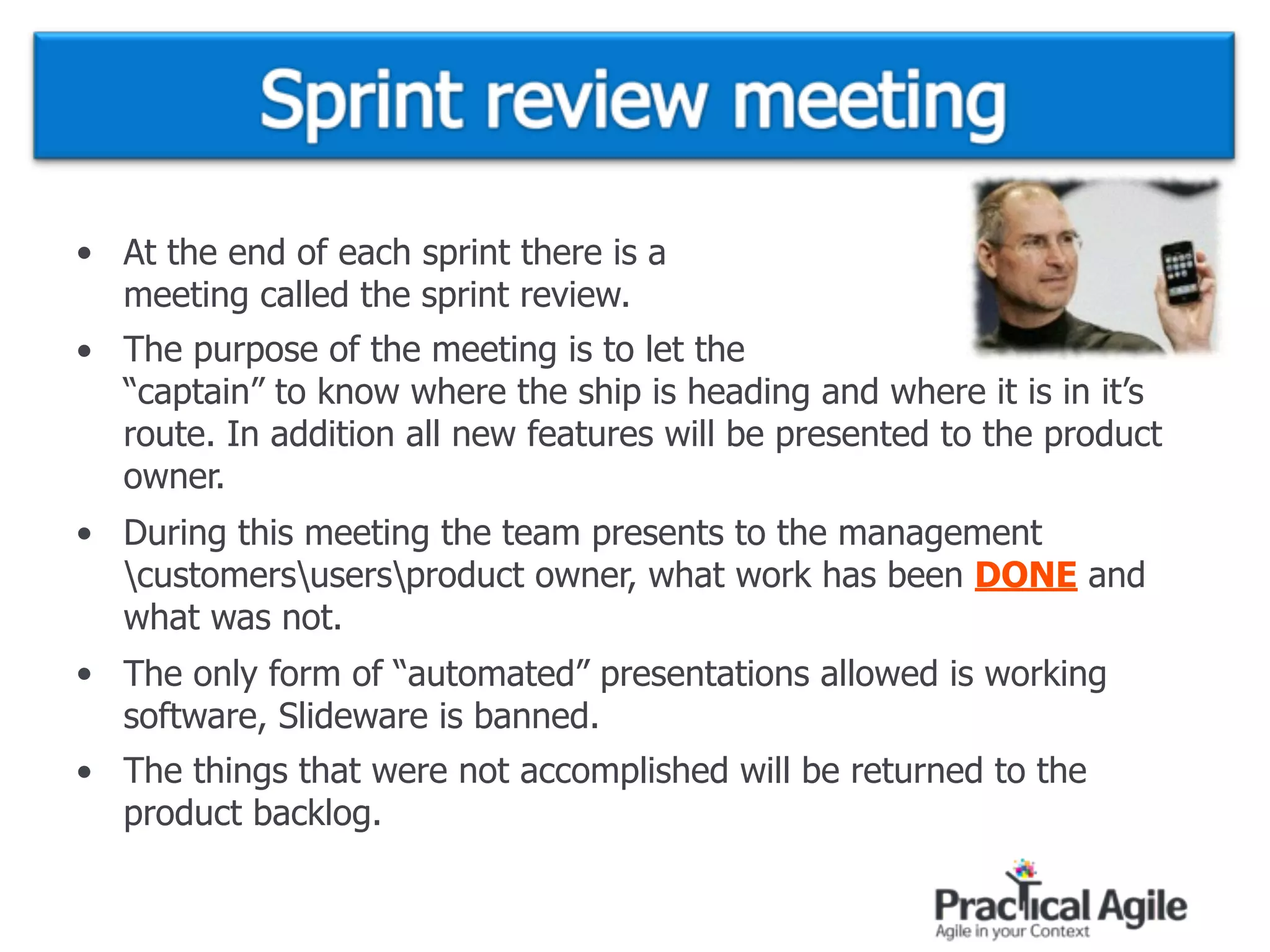 • At the end of each sprint there is a  
meeting called the sprint review.
• The purpose of the meeting is to let the  
“captain” to know where the ship is heading and where it is in it’s
route. In addition all new features will be presented to the product
owner.
• During this meeting the team presents to the management
customersusersproduct owner, what work has been DONE and
what was not.
• The only form of “automated” presentations allowed is working
software, Slideware is banned.
• The things that were not accomplished will be returned to the
product backlog.
 