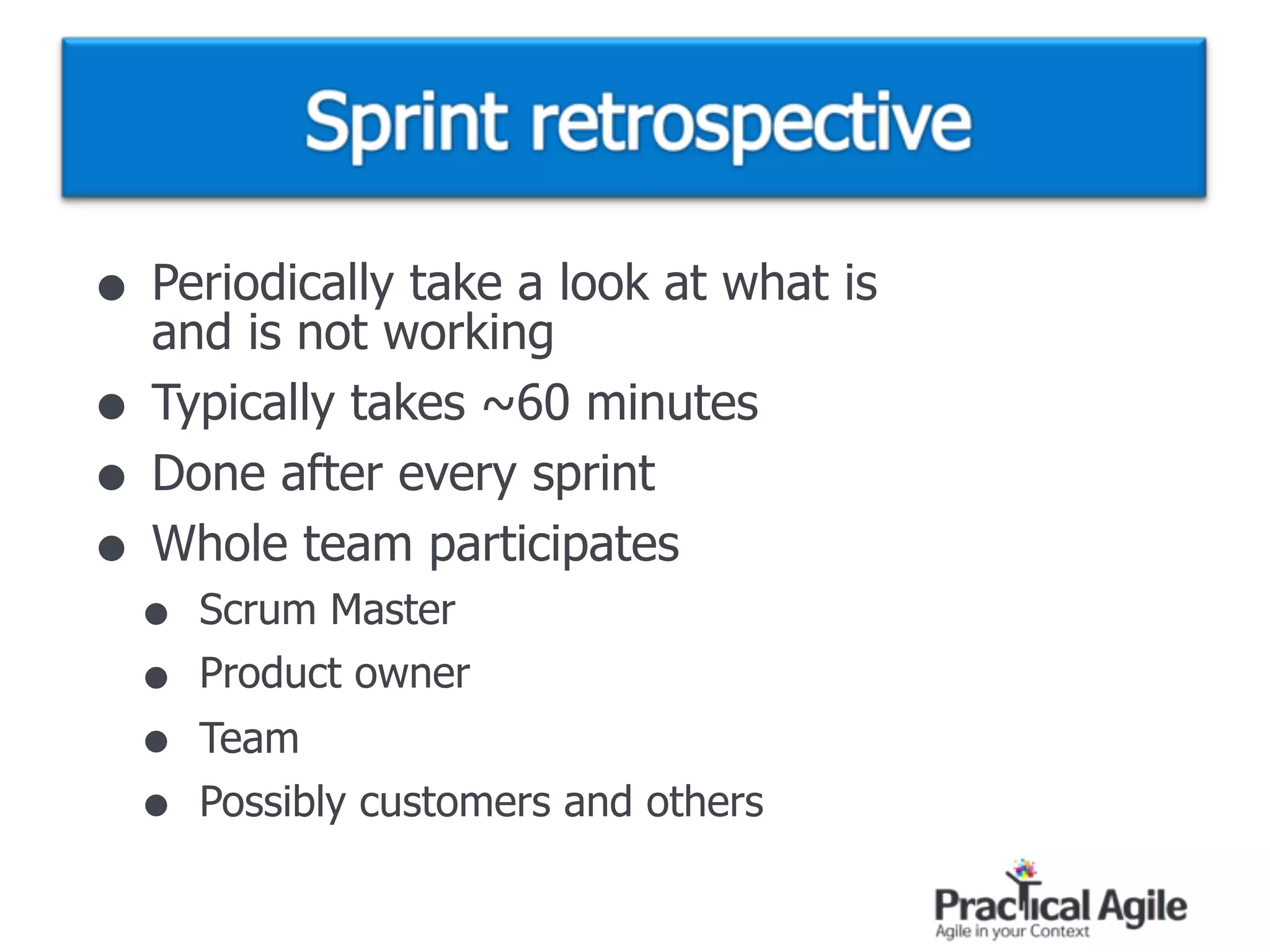 • Periodically take a look at what is  
and is not working
• Typically takes ~60 minutes
• Done after every sprint
• Whole team participates
• Scrum Master
• Product owner
• Team
• Possibly customers and others
 
