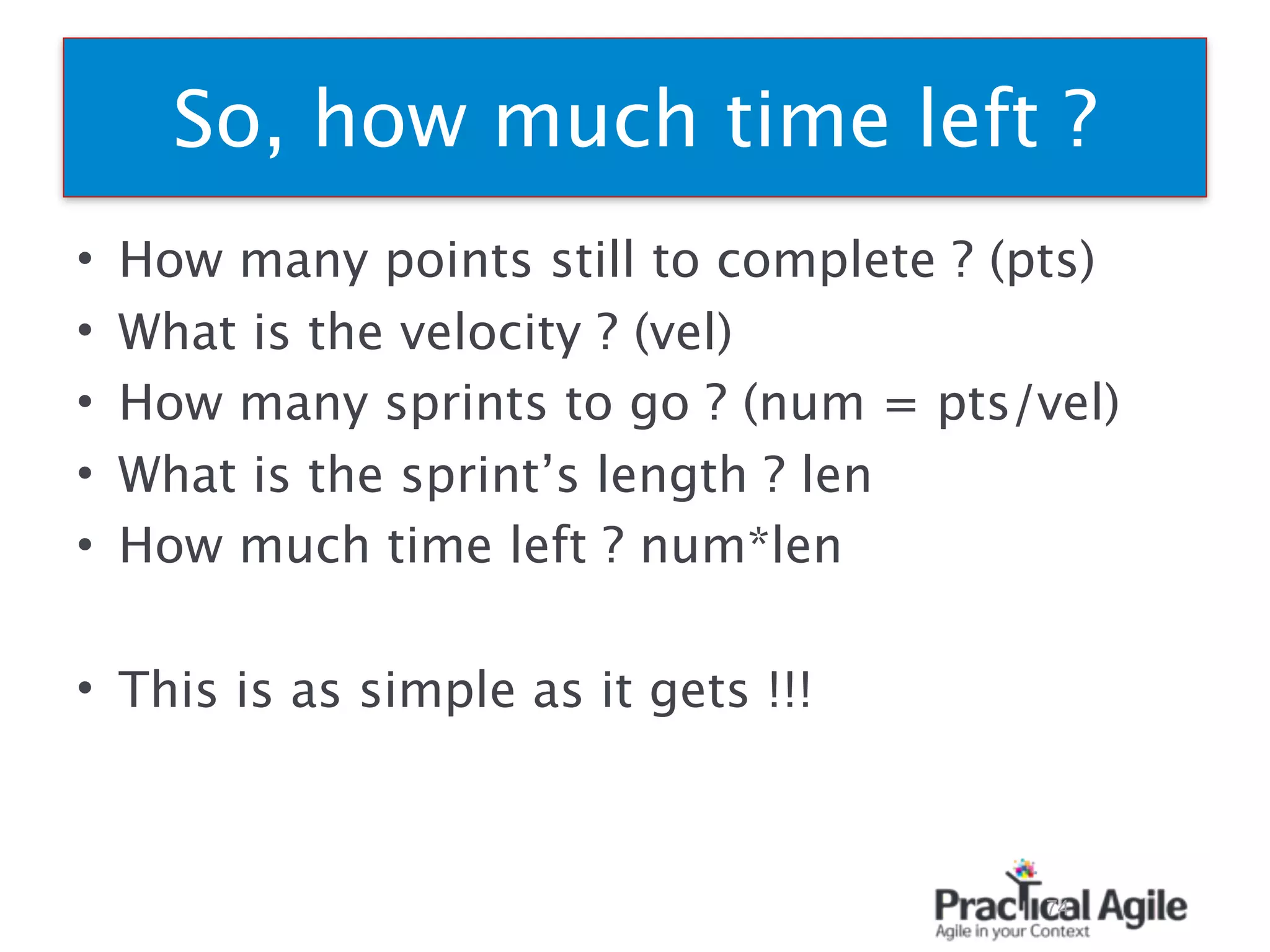 • How many points still to complete ? (pts)
• What is the velocity ? (vel)
• How many sprints to go ? (num = pts/vel)
• What is the sprint’s length ? len
• How much time left ? num*len
• This is as simple as it gets !!!
74
So, how much time left ?
 