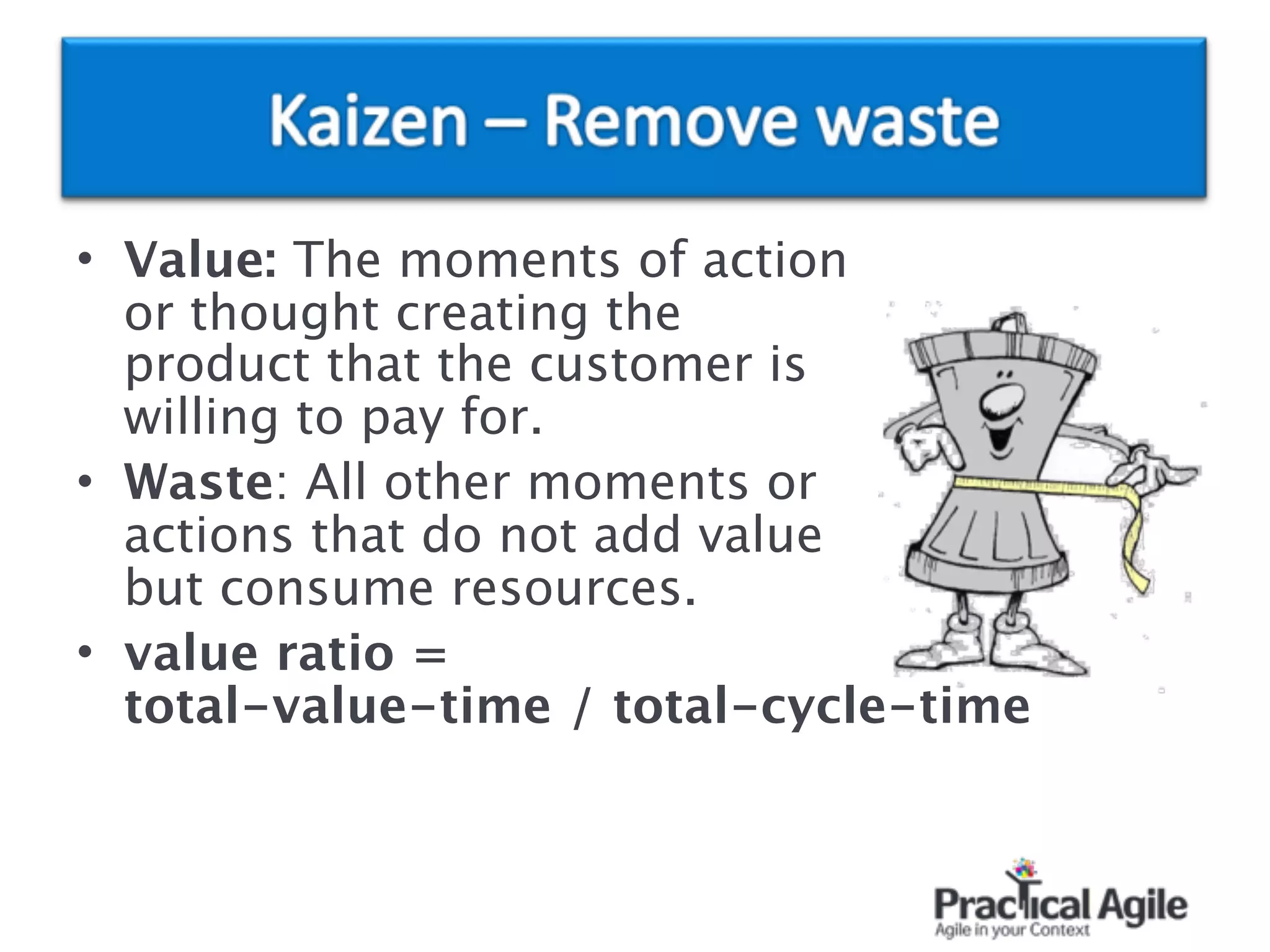 • Value: The moments of action  
or thought creating the  
product that the customer is  
willing to pay for.
• Waste: All other moments or  
actions that do not add value  
but consume resources.
• value ratio = 
total-value-time / total-cycle-time
 