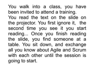 You walk into a class, you have
been invited to attend a training. 
You read the text on the slide on
the projector. You first ignore it, the
second time you see it you start
reading... Once you finish reading
the slide, you find someone at a
table. You sit down, and exchange
all you know about Agile and Scrum
with each other until the session is
going to start.
 