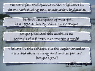 The waterfall development model originates in
the manufacturing and construction industries
The first description of waterfall
is a 1970 article by Winston W. Royce
Royce presented this model as an
example of a flawed, non-working model
"I believe in this concept, but the implementation
described above is risky and invites failure"
[Royce 1970]
 