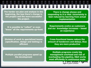 Division of work to specialized teams
(specification, design and testing) is
efficient
It is possible to “collect” or even
“know” all the requirements up-front
The harder we plan and analyze in the
beginning, the less there’s change in
the project and the more successful
the project.
Multiple parallel programs speed up
the development
Multiple programs create big
management overhead and risk of
overloading the pipeline, R&D works
most efficiently in continuous mode
There is change always and
responding to it is vital. Uncertainty is
best reduced by learning from actual
implementation
Requirements evolve as customers
and our knowledge increases – based
on experience
Cross-functional teams reduce the
amount of handovers and delays, thus
they are more productive
 