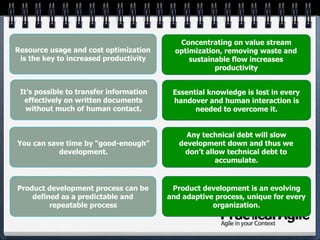 You can save time by “good-enough”
development.
It’s possible to transfer information
effectively on written documents
without much of human contact.
Resource usage and cost optimization
is the key to increased productivity
Product development process can be
defined as a predictable and
repeatable process
Product development is an evolving
and adaptive process, unique for every
organization.
Concentrating on value stream
optimization, removing waste and
sustainable flow increases
productivity
Essential knowledge is lost in every
handover and human interaction is
needed to overcome it.
Any technical debt will slow
development down and thus we
don’t allow technical debt to
accumulate.
 