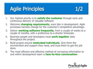1. Our highest priority is to satisfy the customer through early and
continuous delivery of valuable software
2. Welcome changing requirements, even late in development. Agile
processes harness change for the customer’s competitive advantage.
3. Deliver working software frequently, from a couple of weeks to a
couple of months, with a preference to a shorter timescale.
4. Business people and developers must work together daily
throughout the project.
5. Build project around motivated individuals. Give them the
environment and support they need, and trust them to get the job
done.
6. The most efficient and effective method of conveying information to
and within development team is face-to-face conversation.
 