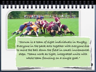  
"Scrum is a team of eight individuals in Rugby.
Everyone in the pack acts together with everyone else
to move the ball down the field in small incremental
steps. Teams work as tight, integrated units with
whole team focusing on a single goal." 
 
 