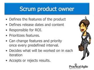 • Defines the features of the product
• Defines release dates and content
• Responsible for ROI.
• Prioritizes features.
• Can change features and priority  
once every predefined interval.
• Decides what will be worked on in each  
iteration
• Accepts or rejects results.
 