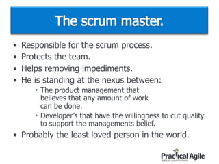• Responsible for the scrum process.
• Protects the team.
• Helps removing impediments.
• He is standing at the nexus between:
• The product management that  
believes that any amount of work  
can be done.
• Developer’s that have the willingness to cut quality
to support the managements belief.
• Probably the least loved person in the world.
 
