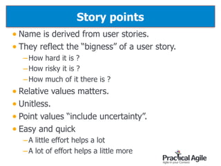 Story points
• Name is derived from user stories.
• They reflect the “bigness” of a user story.
–How hard it is ?
–How risky it is ?
–How much of it there is ?
• Relative values matters.
• Unitless.
• Point values “include uncertainty”.
• Easy and quick
–A little effort helps a lot
–A lot of effort helps a little more
46
 