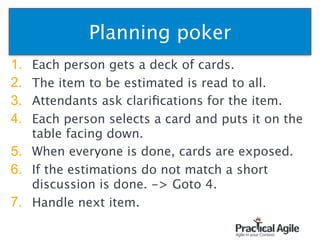 Planning poker
1. Each person gets a deck of cards.
2. The item to be estimated is read to all.
3. Attendants ask clariﬁcations for the item.
4. Each person selects a card and puts it on the
table facing down.
5. When everyone is done, cards are exposed.
6. If the estimations do not match a short
discussion is done. -> Goto 4.
7. Handle next item.
47
 