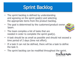 • The sprint backlog is defined by understanding  
and agreeing on the sprint goal(s) and selecting  
the appropriate items from the product backlog.
• The goal is determined by the customersproduct owner
team.
• The team compiles a list of tasks that are  
needed in order to complete the sprint goal(s).
• A task should be as small as possible and should not exceed a
time period of 2 days (time not effort).
• If a task X can not be defined, there will be a task to define
the task X.
• The sprint backlog can be modified throughout the sprint.
 
