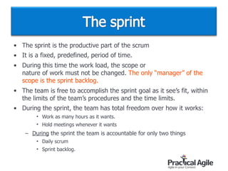 • The sprint is the productive part of the scrum
• It is a fixed, predefined, period of time.
• During this time the work load, the scope or  
nature of work must not be changed. The only “manager” of the
scope is the sprint backlog.
• The team is free to accomplish the sprint goal as it see’s fit, within
the limits of the team’s procedures and the time limits.
• During the sprint, the team has total freedom over how it works:
• Work as many hours as it wants.
• Hold meetings whenever it wants
– During the sprint the team is accountable for only two things
• Daily scrum
• Sprint backlog.
 