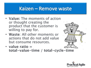 • Value: The moments of action  
or thought creating the  
product that the customer is  
willing to pay for.
• Waste: All other moments or  
actions that do not add value  
but consume resources.
• value ratio = 
total-value-time / total-cycle-time
 