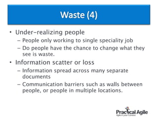• Under-realizing people
– People only working to single speciality job
– Do people have the chance to change what they
see is waste.
• Information scatter or loss
– Information spread across many separate
documents
– Communication barriers such as walls between
people, or people in multiple locations.
 
