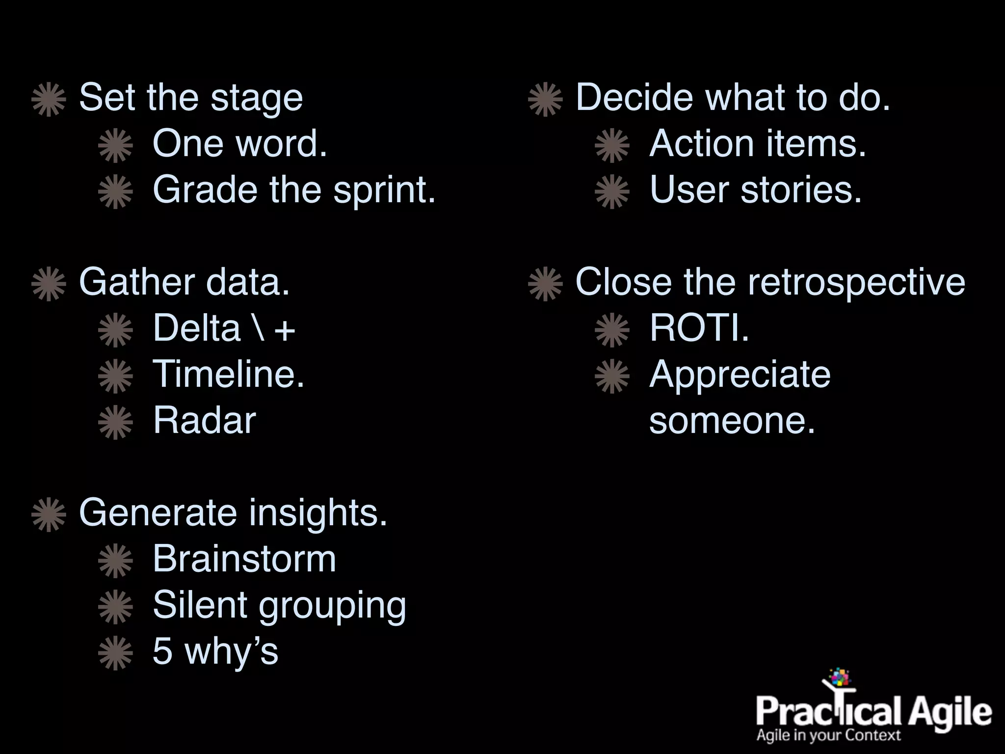 Set the stage
One word.
Grade the sprint.
Gather data.
Delta  +
Timeline.
Radar
Generate insights.
Brainstorm
Silent grouping
5 why’s
Decide what to do.
Action items.
User stories.
Close the retrospective
ROTI.
Appreciate
someone.
 