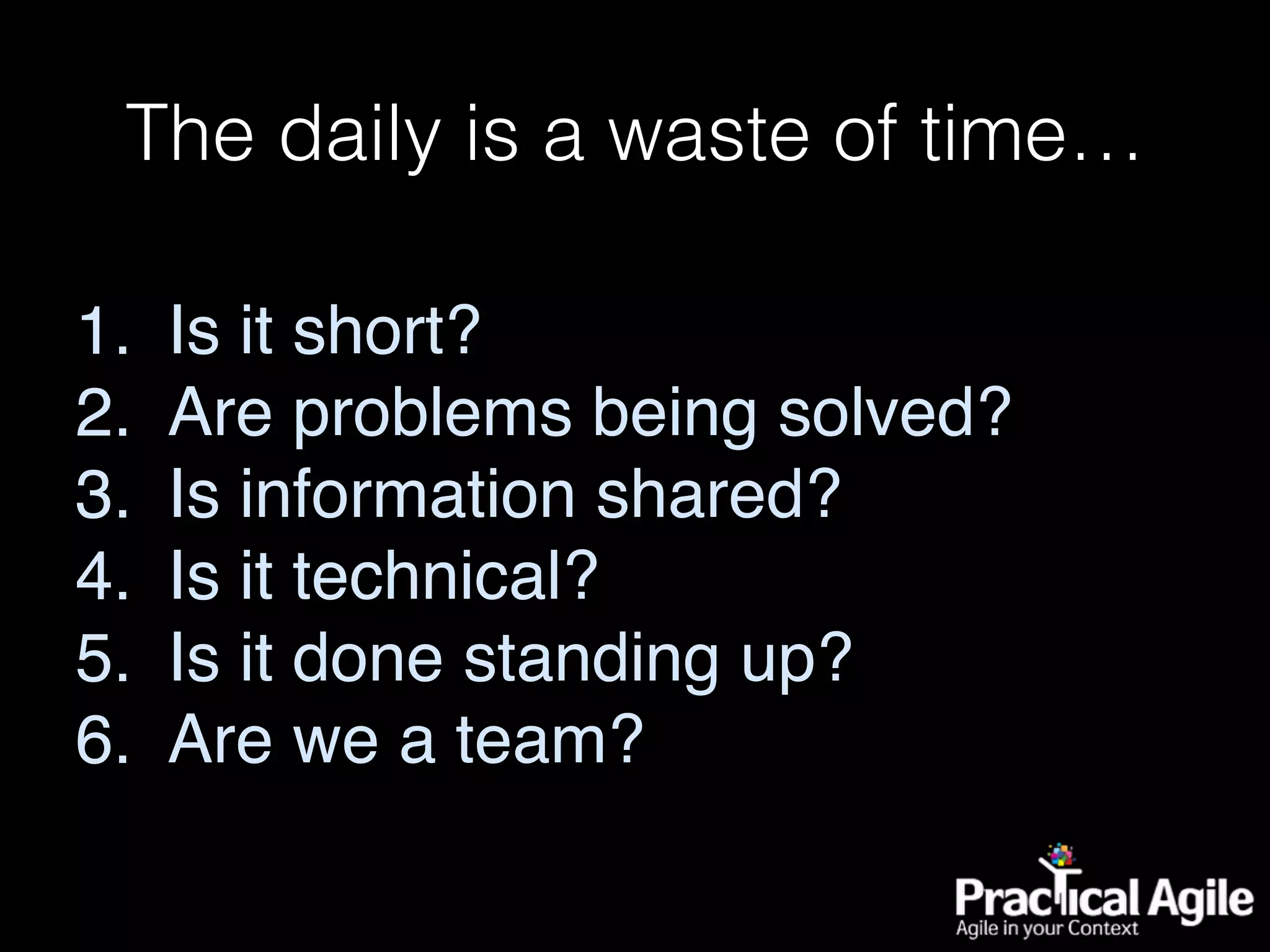 The daily is a waste of time…
1. Is it short?
2. Are problems being solved?
3. Is information shared?
4. Is it technical?
5. Is it done standing up?
6. Are we a team?
 