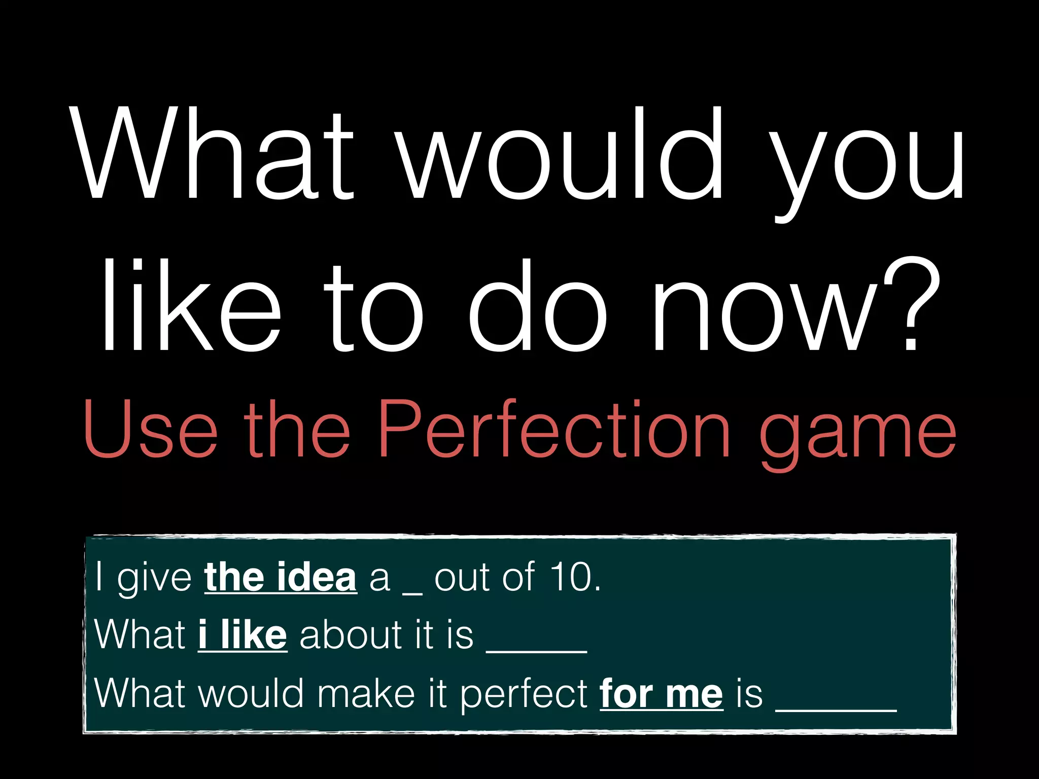 What would you
like to do now? 
Use the Perfection game
I give the idea a _ out of 10. 
What i like about it is _____
What would make it perfect for me is ______
 