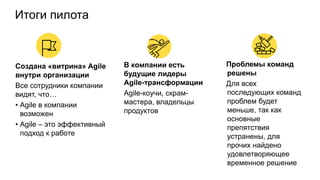 Итоги пилота
Создана «витрина» Agile
внутри организации
Все сотрудники компании
видят, что…
• Agile в компании
возможен
• Agile – это эффективный
подход к работе
В компании есть
будущие лидеры
Agile-трансформации
Agile-коучи, скрам-
мастера, владельцы
продуктов
Проблемы команд
решены
Для всех
последующих команд
проблем будет
меньше, так как
основные
препятствия
устранены, для
прочих найдено
удовлетворяющее
временное решение
 