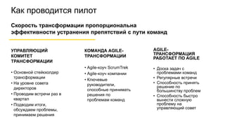 Как проводится пилот
УПРАВЛЯЮЩИЙ
КОМИТЕТ
ТРАНСФОРМАЦИИ
• Основной стейкхолдер
трансформации
• На уровне совета
директоров
• Проводим встречи раз в
квартал
• Подводим итоги,
обсуждаем проблемы,
принимаем решения
КОМАНДА AGILE-
ТРАНСФОРМАЦИИ
• Agile-коуч ScrumTrek
• Agile-коуч компании
• Ключевые
руководители,
способные принимать
решения по
проблемам команд
Скорость трансформации пропорциональна
эффективности устранения препятствий с пути команд
AGILE-
ТРАНСФОРМАЦИЯ
РАБОТАЕТ ПО AGILE
• Доска задач с
проблемами команд
• Регулярные встречи
• Способность принять
решение по
большинству проблем
• Способность быстро
вынести сложную
проблему на
управляющий совет
 