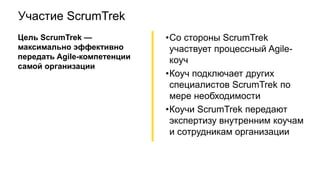 Участие ScrumTrek
Цель ScrumTrek —
максимально эффективно
передать Agile-компетенции
самой организации
•Со стороны ScrumTrek
участвует процессный Agile-
коуч
•Коуч подключает других
специалистов ScrumTrek по
мере необходимости
•Коучи ScrumTrek передают
экспертизу внутренним коучам
и сотрудникам организации
 