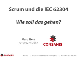 Scrum und die IEC 62304 
Wie soll das gehen? 
Marc Bless 
ScrumMed 2012 
Marc Bless --- Scrum und die IEC 62304 - Wie soll das gehen? --- ScrumMed 2012, 15.02.2012 
 